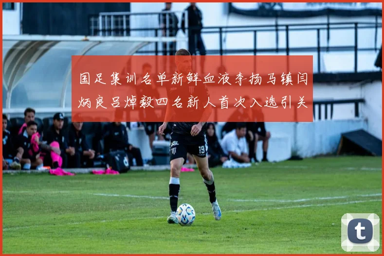 国足集训名单新鲜血液李扬马镇闫炳良吕焯毅四名新人首次入选引关注