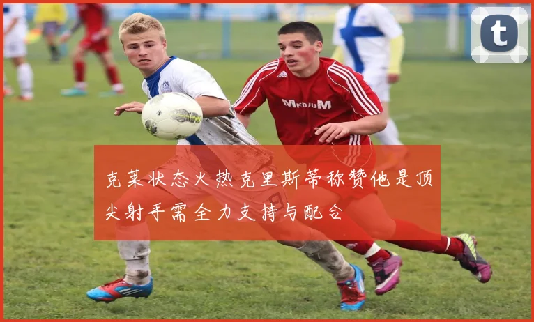 克莱状态火热克里斯蒂称赞他是顶尖射手需全力支持与配合