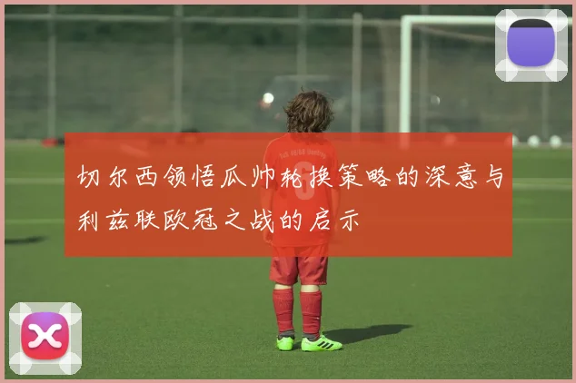 切尔西领悟瓜帅轮换策略的深意与利兹联欧冠之战的启示