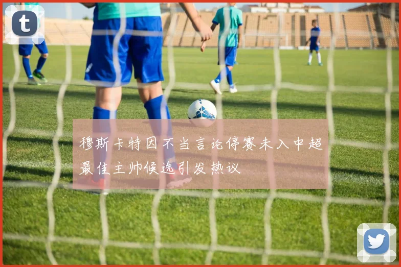 穆斯卡特因不当言论停赛未入中超最佳主帅候选引发热议