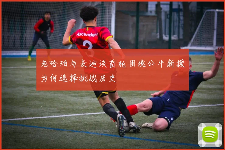 老哈珀与麦迪谈首轮困境公牛新援为何选择挑战历史