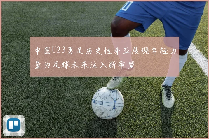 中国U23男足历史性夺亚展现年轻力量为足球未来注入新希望