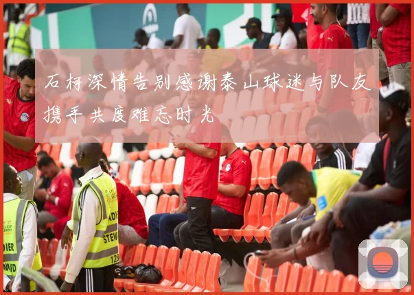 石柯深情告别感谢泰山球迷与队友携手共度难忘时光