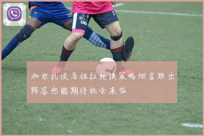 加尔扎谈马祖拉轮换策略坦言跌出阵容也能期待机会来临