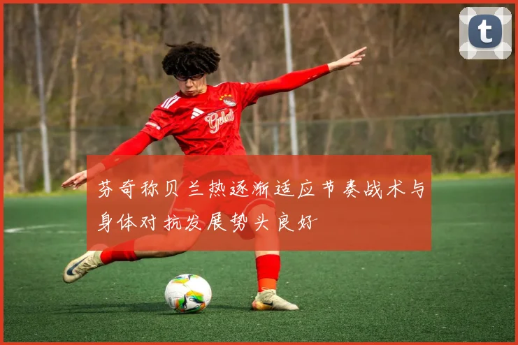 芬奇称贝兰热逐渐适应节奏战术与身体对抗发展势头良好