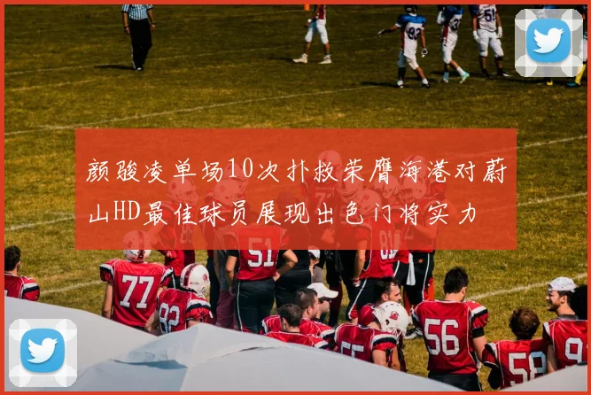 颜骏凌单场10次扑救荣膺海港对蔚山HD最佳球员展现出色门将实力