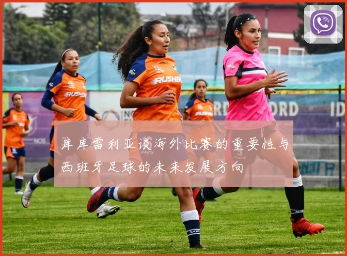 库库雷利亚谈海外比赛的重要性与西班牙足球的未来发展方向