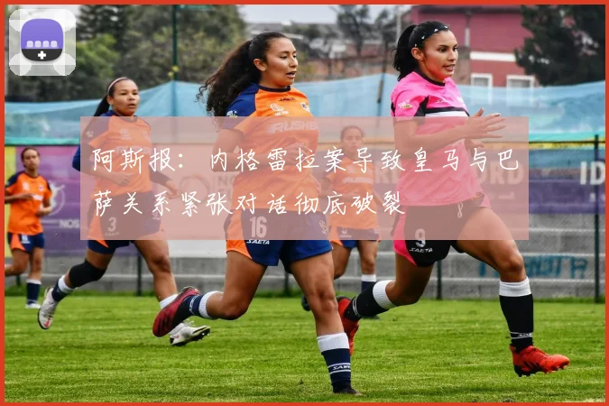 阿斯报：内格雷拉案导致皇马与巴萨关系紧张对话彻底破裂