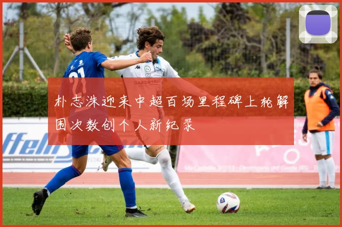 朴志洙迎来中超百场里程碑上轮解围次数创个人新纪录