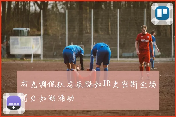 布克调侃狄龙表现如JR史密斯全场得分如潮涌动