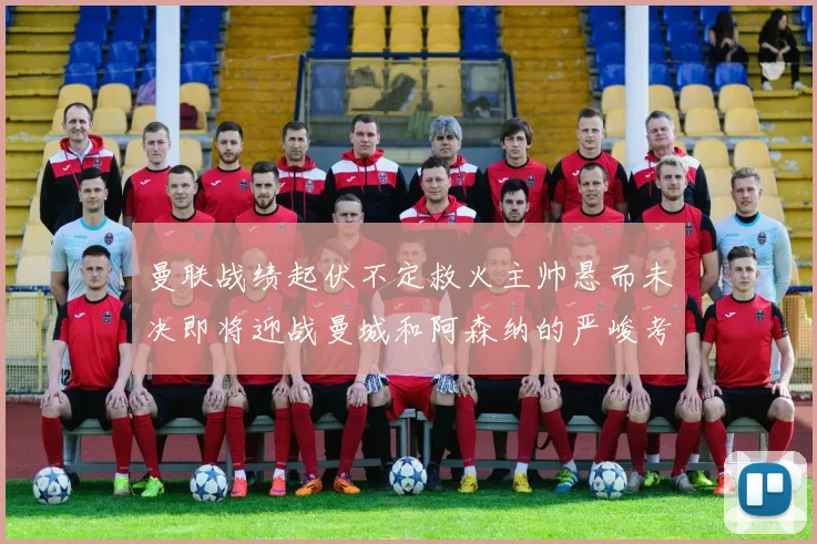 曼联战绩起伏不定救火主帅悬而未决即将迎战曼城和阿森纳的严峻考验