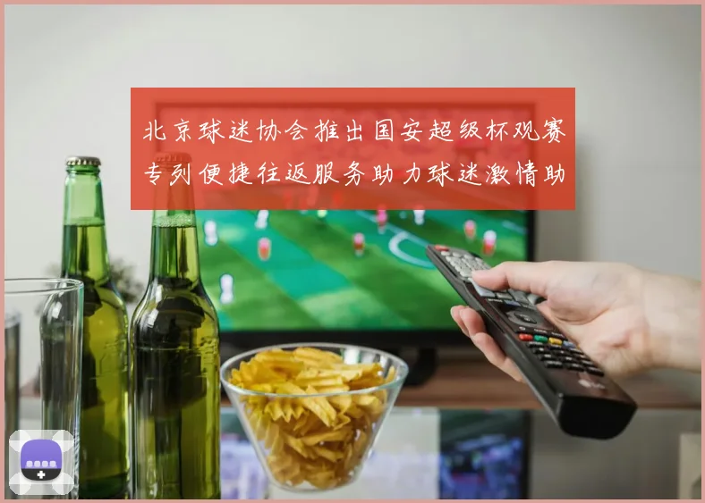 北京球迷协会推出国安超级杯观赛专列便捷往返服务助力球迷激情助阵