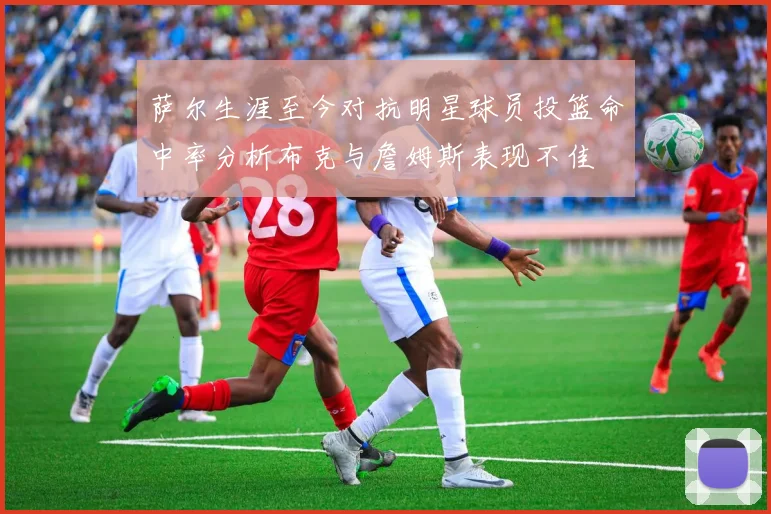 萨尔生涯至今对抗明星球员投篮命中率分析布克与詹姆斯表现不佳