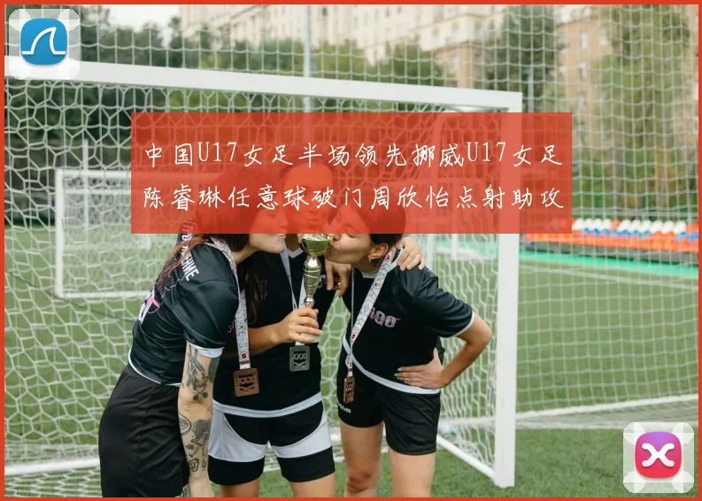 中国U17女足半场领先挪威U17女足陈睿琳任意球破门周欣怡点射助攻