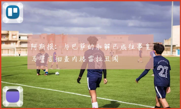 阿斯报：与巴萨的和解已成往事皇马誓言彻查内格雷拉丑闻