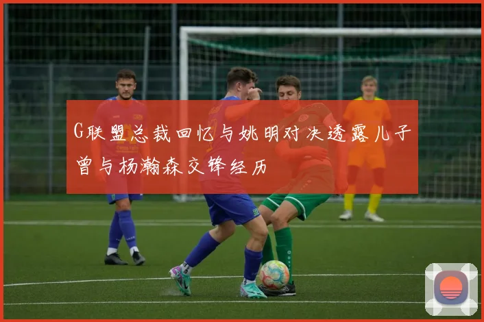 G联盟总裁回忆与姚明对决透露儿子曾与杨瀚森交锋经历