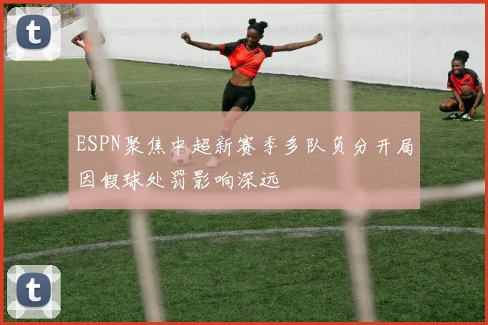 ESPN聚焦中超新赛季多队负分开局因假球处罚影响深远