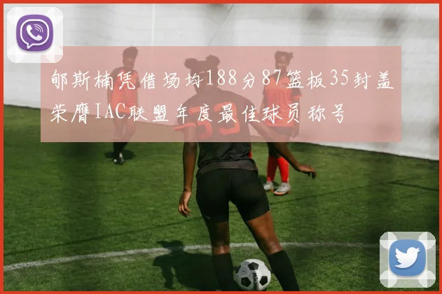 郇斯楠凭借场均188分87篮板35封盖荣膺IAC联盟年度最佳球员称号