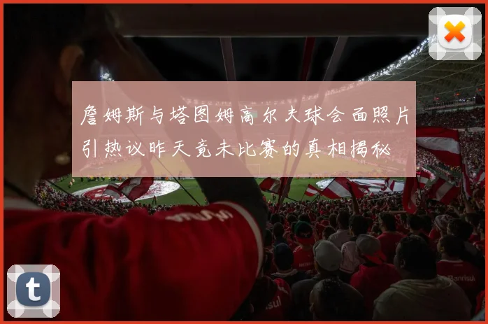 詹姆斯与塔图姆高尔夫球会面照片引热议昨天竟未比赛的真相揭秘