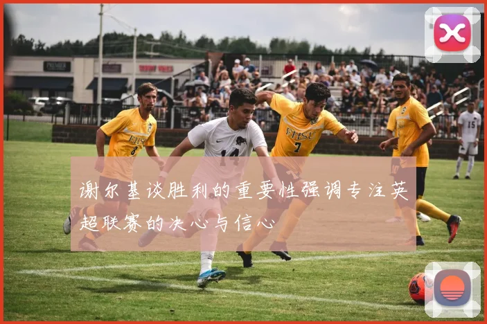 谢尔基谈胜利的重要性强调专注英超联赛的决心与信心