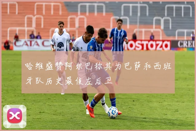 哈维盛赞阿尔巴称其为巴萨和西班牙队历史最佳左后卫