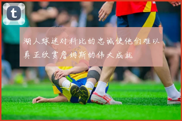 湖人球迷对科比的忠诚使他们难以真正欣赏詹姆斯的伟大成就