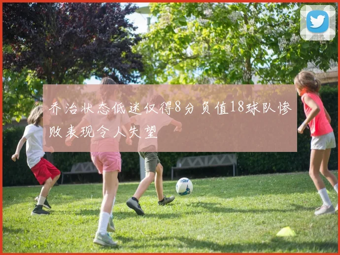 乔治状态低迷仅得8分负值18球队惨败表现令人失望