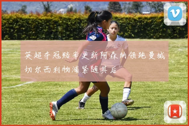 英超夺冠赔率更新阿森纳领跑曼城切尔西利物浦紧随其后