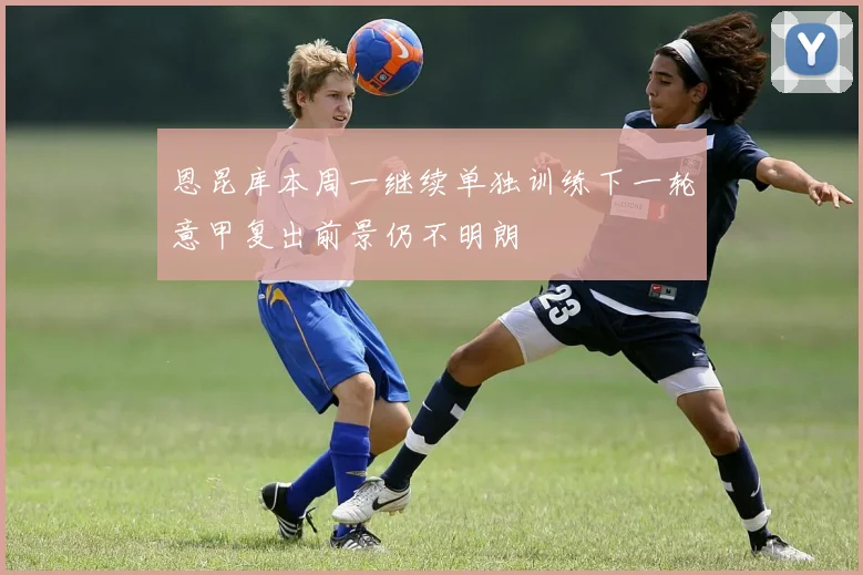 恩昆库本周一继续单独训练下一轮意甲复出前景仍不明朗