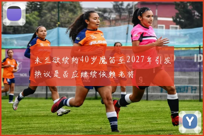 米兰欲续约40岁魔笛至2027年引发热议是否应继续依赖老将