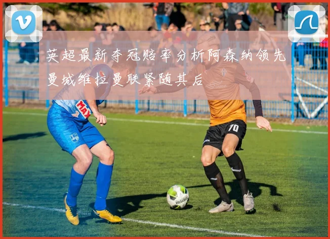 英超最新夺冠赔率分析阿森纳领先曼城维拉曼联紧随其后