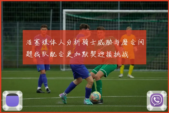 活塞媒体人分析骑士威胁与磨合问题我队配合更加默契迎接挑战