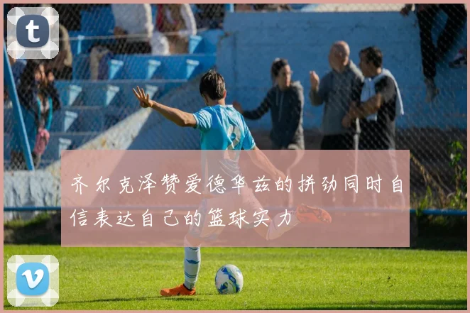 齐尔克泽赞爱德华兹的拼劲同时自信表达自己的篮球实力