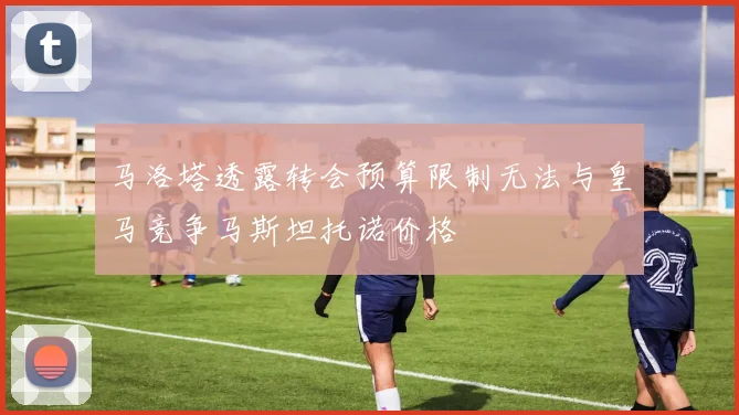 马洛塔透露转会预算限制无法与皇马竞争马斯坦托诺价格