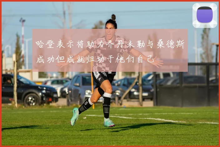 哈登表示将助力乔丹米勒与桑德斯成功但成就归功于他们自己