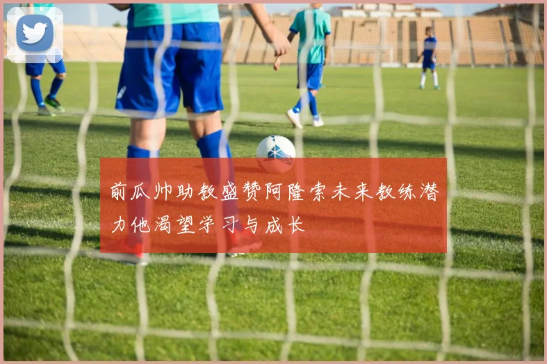 前瓜帅助教盛赞阿隆索未来教练潜力他渴望学习与成长