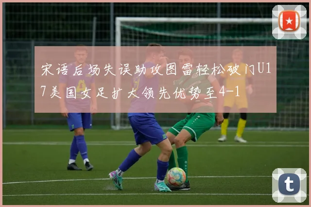 宋语后场失误助攻图雷轻松破门U17美国女足扩大领先优势至4-1