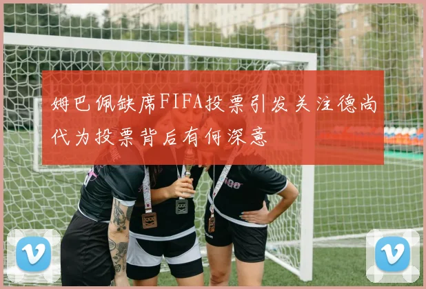姆巴佩缺席FIFA投票引发关注德尚代为投票背后有何深意
