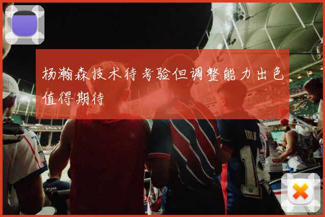 杨瀚森技术待考验但调整能力出色值得期待